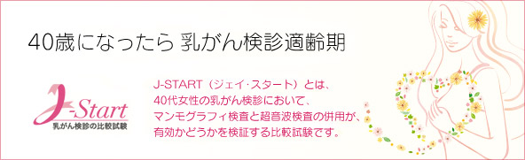 40歳になったら乳がん検診適齢期J-START（ジェイ･スタート）とは、40代女性の乳がん検診において、マンモグラフィ検査と超音波検査の併用が、有効かどうかを検証する比較試験です。