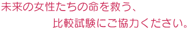 未来の女性たちの命を救う、比較試験にご協力ください。
